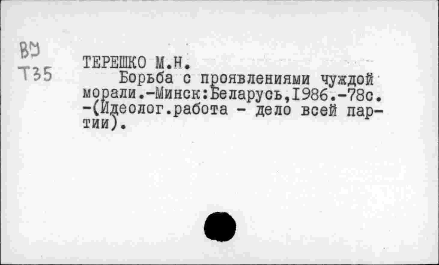 ﻿№
Т35
ТЕРЕШКО М.Н.
Борьба с проявлениями чуждой морали.-Минск:Беларусь,1986.-78с. -(Идеолог.работа - дело всей партии).